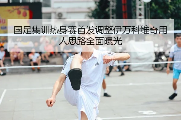 国足集训热身赛首发调整伊万科维奇用人思路全面曝光